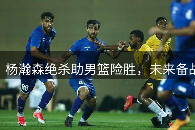 杨瀚森绝杀助男篮险胜，未来备战面临重要考验